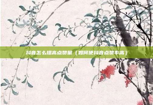 抖音怎么提高点赞量(如何使抖音点赞率高)