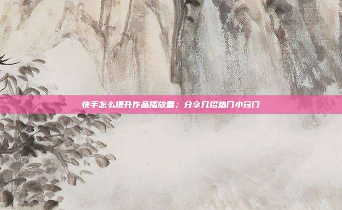 快手怎么提升作品播放量；分享几招热门小窍门