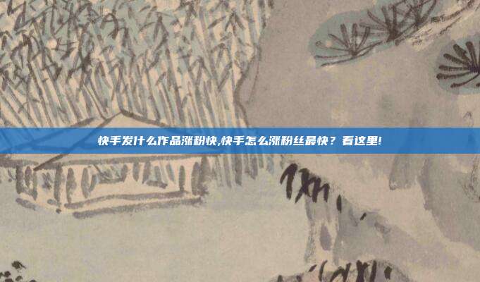 快手发什么作品涨粉快,快手怎么涨粉丝最快?看这里!