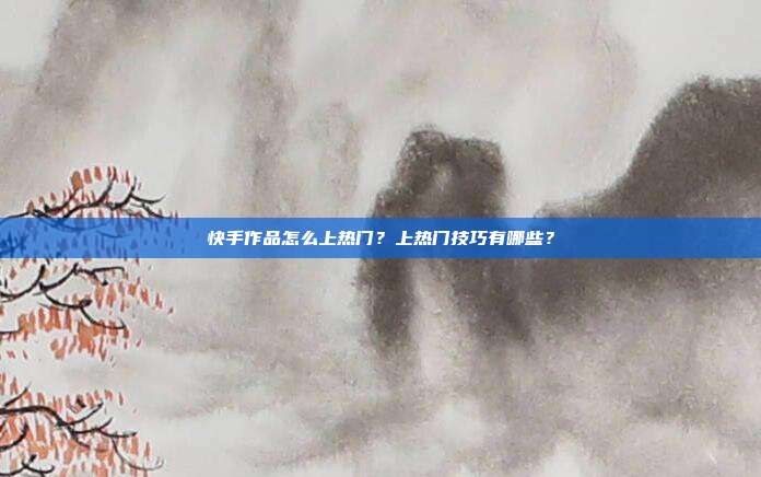 快手作品怎么上热门?上热门技巧有哪些?