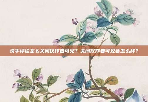 快手评论怎么关闭仅作者可见?关闭仅作者可见会怎么样?