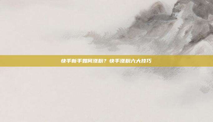 快手新手如何涨粉？快手涨粉六大技巧