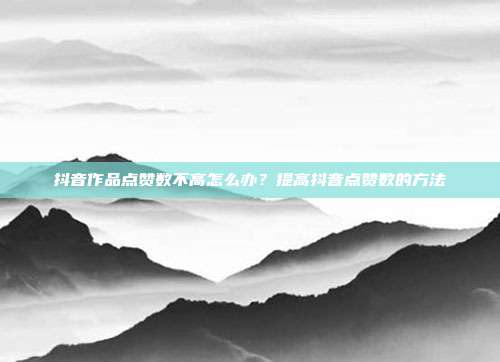 抖音作品点赞数不高怎么办?提高抖音点赞数的方法