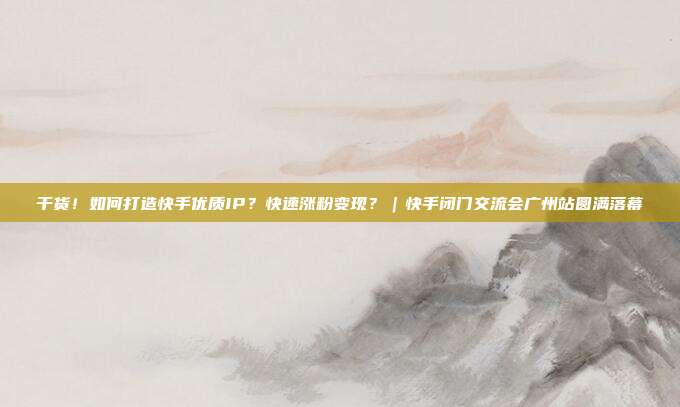 干货！如何打造快手优质IP？快速涨粉变现？｜快手闭门交流会广州站圆满落幕