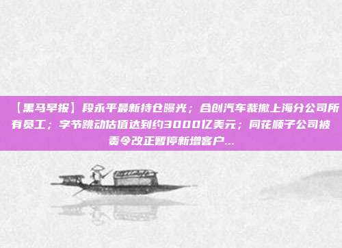 【黑马早报】段永平最新持仓曝光;合创汽车裁撤上海分公司所有员工;字节跳动估值达到约3000亿美元;同花顺子公司被责令改正暂停新增客户...