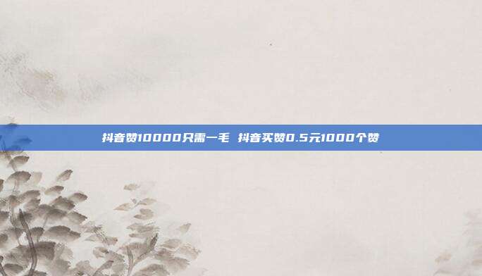 抖音赞10000只需一毛 抖音买赞0.5元1000个赞