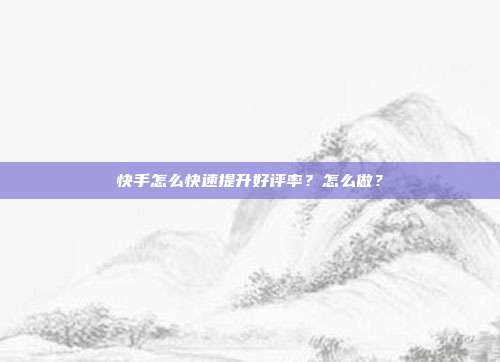 快手怎么快速提升好评率?怎么做?