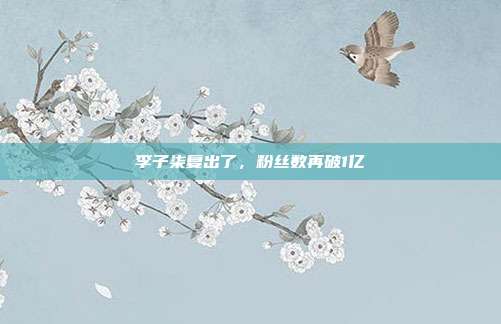 李子柒复出了,粉丝数再破1亿