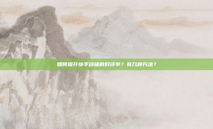 如何提升快手店铺的好评率?有几种方法?