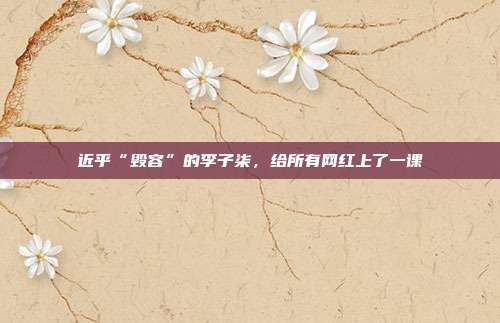 近乎“毁容”的李子柒,给所有网红上了一课