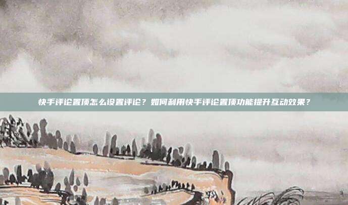 快手评论置顶怎么设置评论?如何利用快手评论置顶功能提升互动效果?