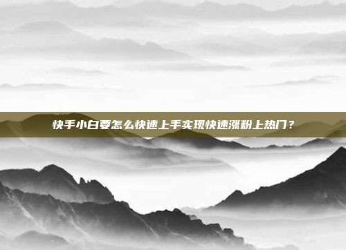 快手小白要怎么快速上手实现快速涨粉上热门？