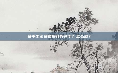 快手怎么快速提升好评率?怎么做?
