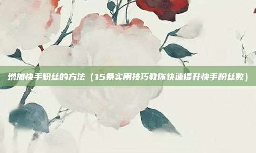 增加快手粉丝的方法(15条实用技巧教你快速提升快手粉丝数)