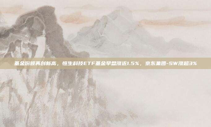 基金份额再创新高,恒生科技ETF基金早盘涨近1.5%,京东集团-SW涨超3%