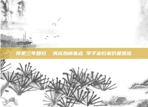 停更三年回归 再成热榜焦点 李子柒归来仍是顶流