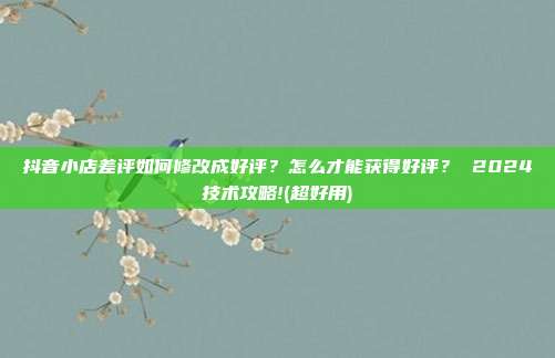 抖音小店差评如何修改成好评?怎么才能获得好评? 2024技术攻略!(超好用)