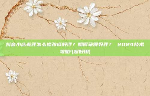 抖音小店差评怎么修改成好评?如何获得好评? 2024技术攻略!(超好用)