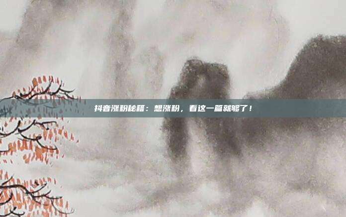 抖音涨粉秘籍:想涨粉,看这一篇就够了!