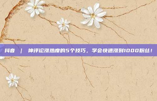 抖音 | 神评论涨热度的5个技巧,学会快速涨到1000粉丝!