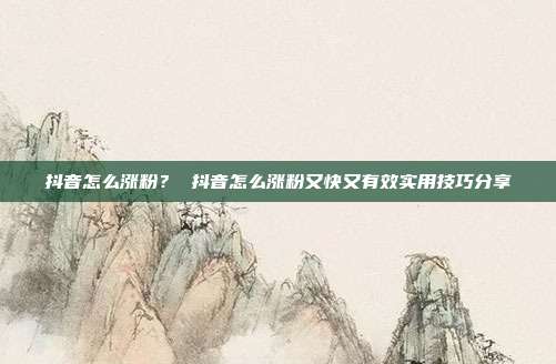 抖音怎么涨粉? 抖音怎么涨粉又快又有效实用技巧分享