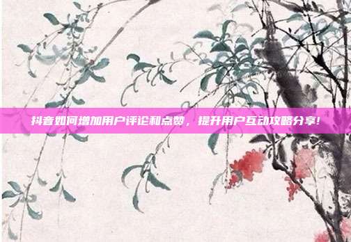 抖音如何增加用户评论和点赞,提升用户互动攻略分享!