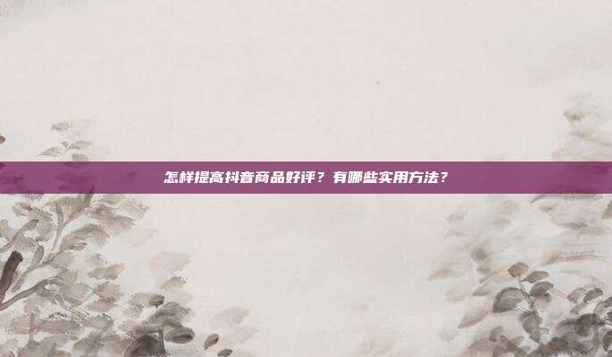 怎样提高抖音商品好评?有哪些实用方法?