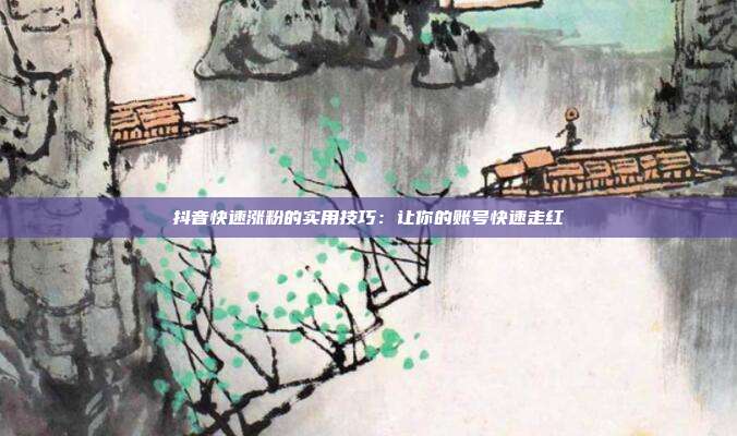 抖音快速涨粉的实用技巧:让你的账号快速走红