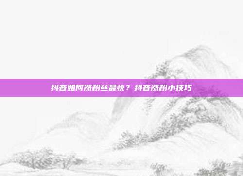 抖音如何涨粉丝最快?抖音涨粉小技巧