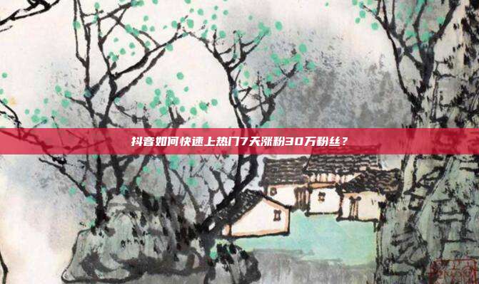 抖音如何快速上热门7天涨粉30万粉丝?