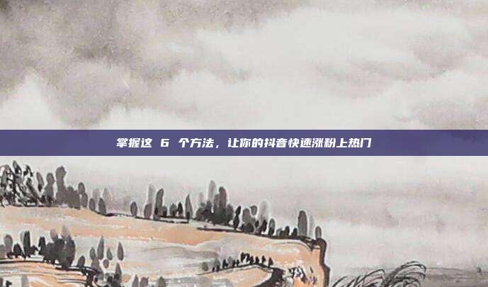 掌握这 6 个方法,让你的抖音快速涨粉上热门