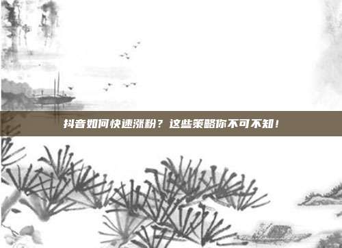 抖音如何快速涨粉?这些策略你不可不知!