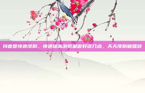 抖音想快速涨粉,快速提高浏览量做好这几点,天天涨粉破播放