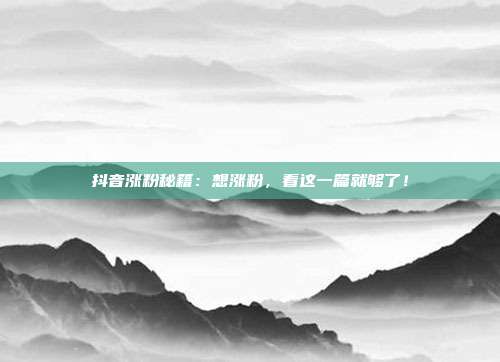 抖音涨粉秘籍:想涨粉,看这一篇就够了!