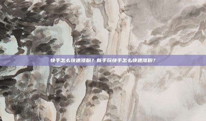 快手怎么快速涨粉？新手玩快手怎么快速涨粉？