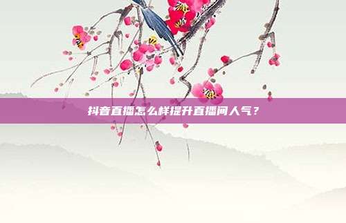 抖音直播怎么样提升直播间人气?