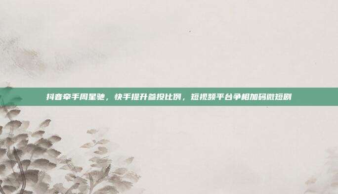 抖音牵手周星驰,快手提升参投比例,短视频平台争相加码微短剧