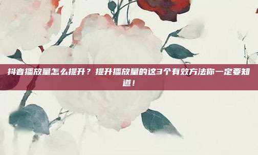 抖音播放量怎么提升?提升播放量的这3个有效方法你一定要知道!