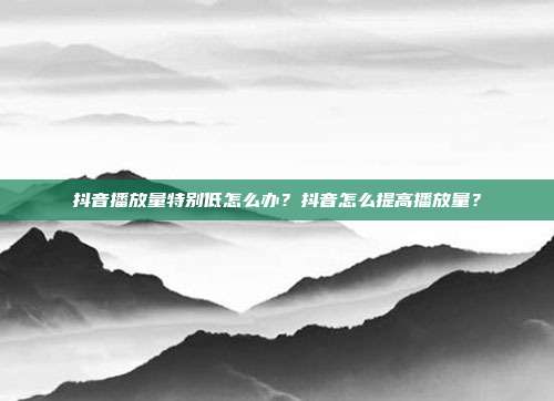 抖音播放量特别低怎么办?抖音怎么提高播放量?