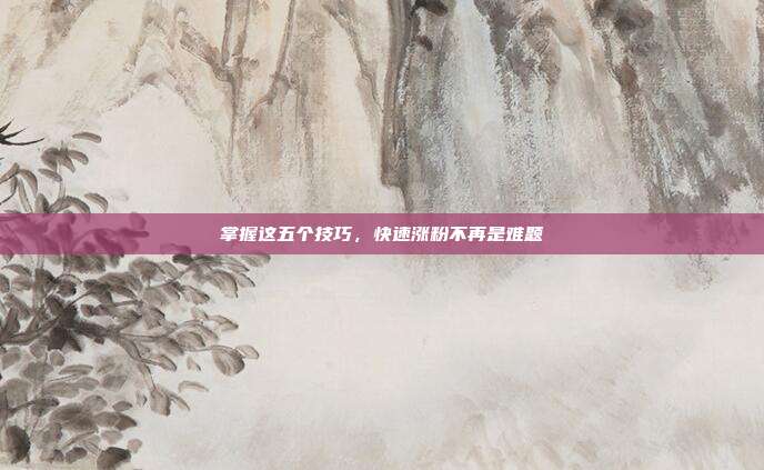 掌握这五个技巧,快速涨粉不再是难题