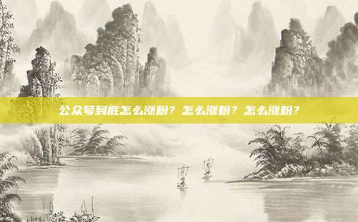 公众号到底怎么涨粉?怎么涨粉?怎么涨粉?