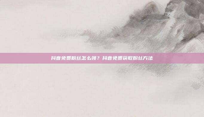 抖音免费粉丝怎么领?抖音免费获取粉丝方法