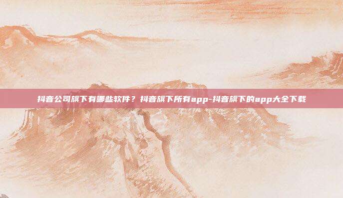 抖音公司旗下有哪些软件?抖音旗下所有app-抖音旗下的app大全下载