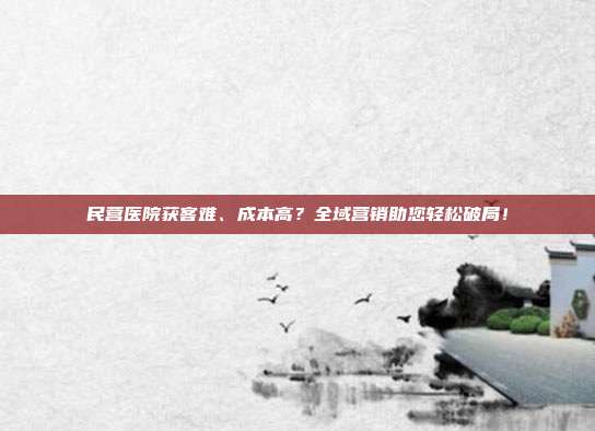 民营医院获客难、成本高?全域营销助您轻松破局!
