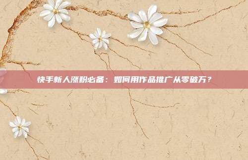 快手新人涨粉必备:如何用作品推广从零破万?