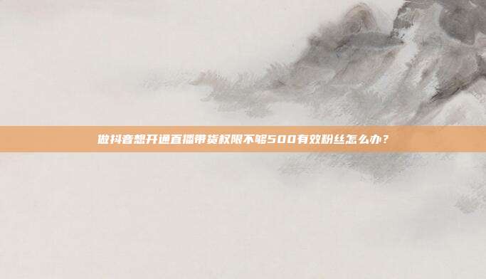 做抖音想开通直播带货权限不够500有效粉丝怎么办?