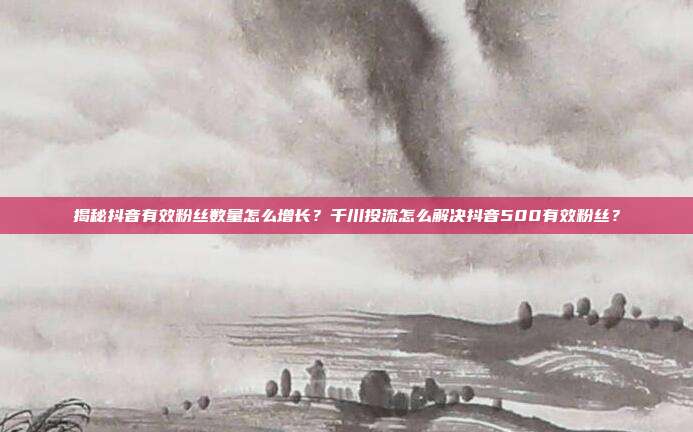 揭秘抖音有效粉丝数量怎么增长?千川投流怎么解决抖音500有效粉丝?