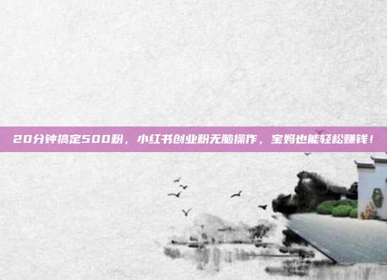 20分钟搞定500粉,小红书创业粉无脑操作,宝妈也能轻松赚钱!