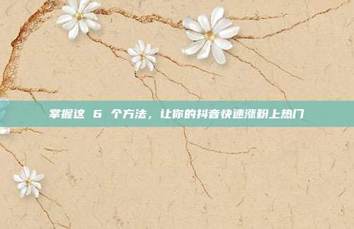 掌握这 6 个方法,让你的抖音快速涨粉上热门