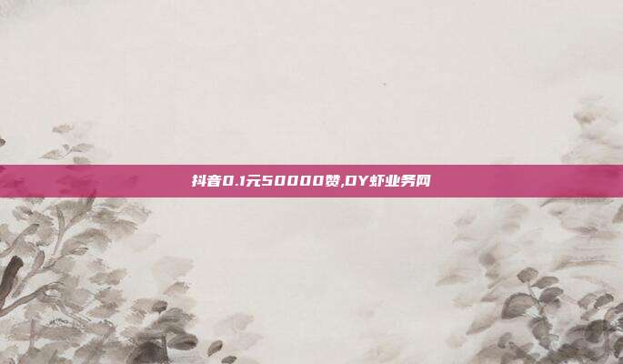 抖音0.1元50000赞,DY虾业务网